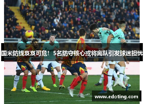 国米防线岌岌可危！5名防守核心或将离队引发球迷担忧