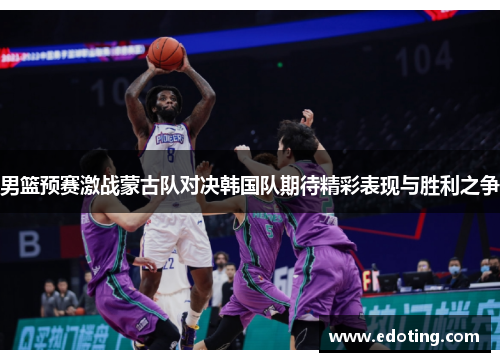 男篮预赛激战蒙古队对决韩国队期待精彩表现与胜利之争